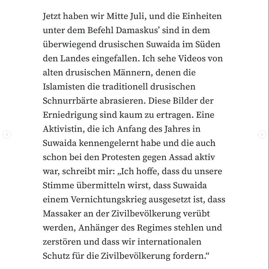 Zeitungsartikel-Screenshot-Text: Jetzt haben wir Mitte Juli, und die Einheiten unter dem Befehl Damaskus' sind in dem überwiegend drusischen Suwaida im Süden den Landes eingefallen. Ich sehe Videos von alten drusischen Männern, denen die Islamisten die traditionell drusischen Schnurrbärte abrasieren. Diese Bilder der Erniedrigung sind kaum zu ertragen. Eine Aktivistin, die ich Anfang des Jahres in Suwaida kennengelernt habe und die auch schon bei den Protesten gegen Assad aktiv war, schreibt mir: „Ich hoffe, dass du unsere Stimme übermitteln wirst, dass Suwaida einem Vernichtungskrieg ausgesetzt ist, dass Massaker an der Zivilbevölkerung verübt werden, Anhänger des Regimes stehlen und zerstören und dass wir internationalen Schutz für die Zivilbevölkerung fordern."