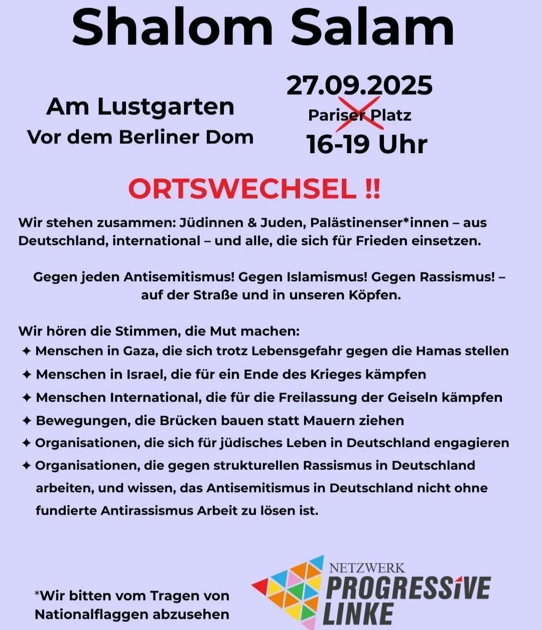 Demo-Aufruf-Flyer: Überschrift: Shalom Salam / 27.09.2025 16-19 Uhr Am Lustgarten Vor dem Berliner Dom / ORTSWECHSEL (durchgestrichen früher verkündeter, nun obsoleter Ort: Pariser Platz) / Wir stehen zusammen: Jüdinnen & Juden, Palästinenser*innen – Aus Deutschland, international – und alle, die sich für Frieden einsetzen.  Gegen jeden Antisemitismus! Gegen Islamismus! Gegen Rassismus! – auf der Straße und in unseren Köpfen.  Wir hören Stimmen, die Mut machen: - Menschen in Gaza, die sich trotz Lebensgefahr gegen die Hamas stellen - Menschen in Israel, die für ein Ende des Krieges kämpfen - Menschen international, die für die Freilassung der Geiseln kämpfen - Bewegungen, die Brücken bauen statt Mauern ziehen - Organisationen, die sich für jüdisches Leben in Deutschland engagieren - Organisationen, die gegen strukturellen Antisemitismus in Deutschland arbeiten, und wissen, dass Antisemitismusin Deutschland nicht ohne fundierte Antirassismus-Arbeitzu lösen ist. / * Wir bitten vom Tragen von Nationalflaggen abzusehen  Logo: Netzwerk Progressive Linke