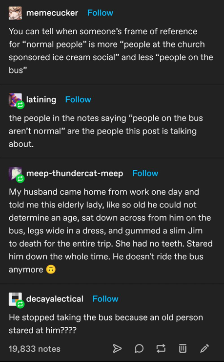 A Tumblr thread screenshot· username memecucker: You can tell when someone's frame of reference for "normal people" is more "people at the church sponsored ice cream social" and less "people on the bus ." username latining: the people in the notes saying "people on the bus aren't normal" are the people this post is talking about.  username meep-thundercat-meep: My husband came home from work one day and told me this elderly lady, like so old he could not determine an age, sat down across from him on the bus, legs wide in a dress, and gummed a slim Jim to death for the entire trip. She had no teeth. Stared him down the whole time. He doesn't ride the bus anymore 🙃. username decayalectical: He stopped taking the bus because an old person stared at him????