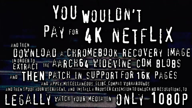 You wouldn't pay for 4K netflix, and then download a chromebook recovery image, in order to extract the aarch64 widevine CDM blobs, and then patch in support for 16K pages, and apply miscellaneous glibc compat workarounds, and then spoof your useragent, and install a browser extension to unlock HD resolutions, to legally watch your media in only 1080p.